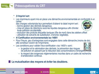 Préoccupations du CRT 3/ Imprim’vert   Les imprimeurs ayant mis en place une démarche environnementale en conformité à un cahier  des charges volontariste leur permettant d'obtenir le label imprim’vert : - bonne gestion des déchets dangereux,  - mise en place de rétentions sous les liquides dangereux afin d'éviter    toute pollution accidentelle, - exclusion des produits étiquetés toxiques (tête de mort) dans les ateliers offset - utilisation de solvants de substitution, d’encres végétales. 4/ Certification environnementale iso 14001 Pour l’heure, peu d’entreprises sont engagées dans cette démarche (moins de dix),  elle constitue l’avenir de l’imprimerie.  Les conditions pour valider l’éco-certification «iso 14001» sont :  la gestion et la valorisation des déchets, la prévention des risques  de pollution en passant par la réduction des consommations d’énergie et d’eau  le respect des exigences réglementaires inscrites dans un cadre de recherche d’amélioration continue. La mutualisation des moyens et éviter les doublons. 