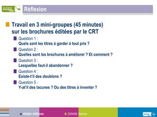 Réflexion Travail en 3 mini-groupes (45 minutes)  sur les brochures éditées par le CRT Question 1 :   Quels sont les titres à garder à tout prix ? Question 2 : Quelles sont les brochures à améliorer ? Et comment ? Question 3 : Lesquelles faut-il abandonner ? Question 4 : Existe-t’il des doublons ? Question 5 : Y-at’il des lacunes ? Ou des titres à inventer ? 
