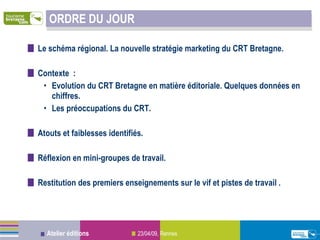 ORDRE DU JOUR Le schéma régional. La nouvelle stratégie marketing du CRT Bretagne. Contexte :  Evolution du CRT Bretagne en matière éditoriale. Quelques données en chiffres.  Les préoccupations du CRT. Atouts et faiblesses identifiés. Réflexion en mini-groupes de travail.  Restitution des premiers enseignements sur le vif et pistes de travail .    