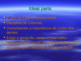 Ideal para:Ideal para:
 5º ano do Ensino Fundamental;5º ano do Ensino Fundamental;
 Disciplina de Ciências;Disciplina de Ciências;
 Compreender a importância de cuidar dosCompreender a importância de cuidar dos
dentes;dentes;
 Evitar a gengivite, cáries e mau hálito;Evitar a gengivite, cáries e mau hálito;
 Valorizar a prevenção de prováveis doençasValorizar a prevenção de prováveis doenças
causadas pelo descuido da higiene bucal.causadas pelo descuido da higiene bucal.
 