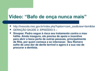 Vídeo: “Bafo de onça nunca mais”
 http://tvescola.mec.gov.br/index.php?option=com_zoo&view=item&item
 GERAÇÃO SAÚDE 2- EPISÓDIO 5 –
 Sinopse: Pedro segue à risca seu tratamento contra o mau
hálito. Ainda inseguro, ele precisa de apoio e incentivo
para abrir a boca perto de outras pessoas, principalmente
de Rita, por quem começa a se interessar. Seu Romero
sofre de uma dor de dente terrível e agora é a sua vez de
procurar a dentista.
 