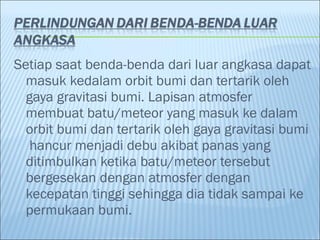 Setiap saat benda-benda dari luar angkasa dapat
  masuk kedalam orbit bumi dan tertarik oleh
  gaya gravitasi bumi. Lapisan atmosfer
  membuat batu/meteor yang masuk ke dalam
  orbit bumi dan tertarik oleh gaya gravitasi bumi
   hancur menjadi debu akibat panas yang
  ditimbulkan ketika batu/meteor tersebut
  bergesekan dengan atmosfer dengan
  kecepatan tinggi sehingga dia tidak sampai ke
  permukaan bumi.
 