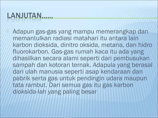    Adapun gas-gas yang mampu memerangkap dan
    memantulkan radiasi matahari itu antara lain
    karbon dioksida, dinitro oksida, metana, dan hidro
    fluorokarbon. Gas-gas rumah kaca itu ada yang
    dihasilkan secara alami seperti dari pembusukan
    sampah dan kotoran ternak. Adapula yang berasal
    dari ulah manusia seperti asap kendaraan dan
    pabrik serta gas untuk pendingin udara maupun
    tata rambut. Dari semua gas itu gas karbon
    dioksida-lah yang paling besar
 
