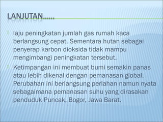    laju peningkatan jumlah gas rumah kaca
    berlangsung cepat. Sementara hutan sebagai
    penyerap karbon dioksida tidak mampu
    mengimbangi peningkatan tersebut.
   Ketimpangan ini membuat bumi semakin panas
    atau lebih dikenal dengan pemanasan global.
    Perubahan ini berlangsung perlahan namun nyata
    sebagaimana pemanasan suhu yang dirasakan
    penduduk Puncak, Bogor, Jawa Barat.
 