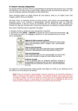 KHouse PUC-Ri o 2005 -10-
9- Inserir vínculo (hiperlink)
Um grande atrativo do Power Point é a possibilidade de apresentar documentos com o conceito
de hipertexto: um slide se liga a outros slides, páginas da web, documentos de texto etc... por
meio de conexões especiais chamadas vínculos (hiperlinks).
Estas conexões podem ser dadas através de uma palavra, texto ou um objeto como uma
imagem, gráfico, forma ou WordArt.
No Power Point, os hiperlinks tornam-se ativos quando você executa sua apresentação, não
enquanto você a cria. Durante a apresentação, quando apontamos para um hiperlink,
automaticamente, a seta do mouse se transforma em um símbolo de mão, indicando que
consiste em algo que se pode clicar. O texto que representa um hiperlink é exibido sublinhado.
Para inserir hiperlinks siga as seguintes instruções:
1. Escolha o texto ou objeto que deve representar o hiperlink.
2. Através do menu Inserir ⇒ Hiperlink ou através do ícone na barra de ferramentas
3. Na janela que abrir, em Vincular a selecione um dos procedimentos de acordo
com a necessidade:
Um hiperlink é automaticamente criado quando você digita um email ou um endereço de em
um slide ou em uma estrutura de tópicos.
Dica: Antes de executar a apresentação, sempre verifique se há hiperlinks desfeitos e
teste os hiperlinks para destinos externos. Um hiperlink desfeito será aquele que tiver
um destino inválido - ao clicar no hiperlink, o Power Point ou o navegador da Web exibirá
uma mensagem de erro. A causa pode ser um simples erro na digitação do URL ou um
hiperlink para um destino que foi movido ou excluído da rede (Internet).
 