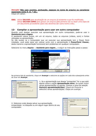KHouse PUC-Ri o 2005 -13-
Atenção! Não usar acentos, pontuação, espaços no nome do arquivo ou caracteres
especiasis como #, @, * etc..
Clique em salvar.
OBS: Utilize SALVAR para atualização de um arquivo já existente e que foi modificado.
Utilize SALVAR COMO para gravar um arquivo pela primeira vez ou fazer uma cópia de
um documento já existente (para isto devemos dar outro nome a ele).
12- Compilar a apresentação para usar em outro computador
Quando você desejar executar sua apresentação em outro computador, pode-se usar o
Assistente para viagem.
O assistente coloca juntos, em um só arquivo, todos os arquivos (vídeos, sons) e fontes
utilizadas na apresentação.
Se não souber se o computador que vai executar sua apresentação tem o Power Point
instalado, você pode optar por colocar junto com a apresentação o PowerPoint Viewer,
desta maneira a apresentação funcionará sem problemas em qualquer computador.
Selecione no menu Arquivo ⇒ Assistente para viagem... e seguir as instruções passo a passo:
Na primeira tela do assistente, clique em Avançar e selecione as opções em cada tela subseqüente antes
de clicar em Avançar.
1- Se a apresentação que deseja “empacotar” for a que está
aberta utilize a opção apresentação ativa. Se quiser incluir
várias apresentações no pacote, marque a caixa de seleção
Outra(s) apresentação(ões). Clique em Procurar e
selecione várias apresentações. Clique em avançar.
2- Selecione onde deseja salvar sua apresentação
empacotada: no disquete ou em algum lugar dentro do seu
computador.
 