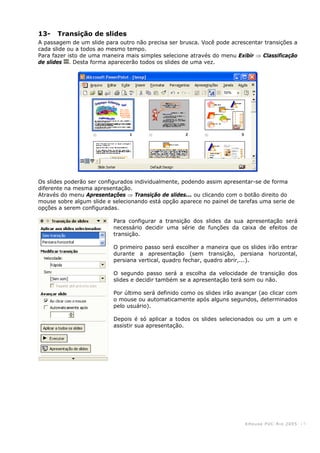 KHouse PUC-Ri o 2005 -15-
13- Transição de slides
A passagem de um slide para outro não precisa ser brusca. Você pode acrescentar transições a
cada slide ou a todos ao mesmo tempo.
Para fazer isto de uma maneira mais simples selecione através do menu Exibir ⇒ Classificação
de slides . Desta forma aparecerão todos os slides de uma vez.
Os slides poderão ser configurados individualmente, podendo assim apresentar-se de forma
diferente na mesma apresentação.
Através do menu Apresentações ⇒ Transição de slides... ou clicando com o botão direito do
mouse sobre algum slide e selecionando está opção aparece no painel de tarefas uma serie de
opções a serem configuradas.
Para configurar a transição dos slides da sua apresentação será
necessário decidir uma série de funções da caixa de efeitos de
transição.
O primeiro passo será escolher a maneira que os slides irão entrar
durante a apresentação (sem transição, persiana horizontal,
persiana vertical, quadro fechar, quadro abrir,...).
O segundo passo será a escolha da velocidade de transição dos
slides e decidir também se a apresentação terá som ou não.
Por último será definido como os slides irão avançar (ao clicar com
o mouse ou automaticamente após alguns segundos, determinados
pelo usuário).
Depois é só aplicar a todos os slides selecionados ou um a um e
assistir sua apresentação.
 