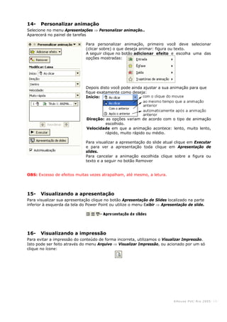 KHouse PUC-Ri o 2005 -16-
14- Personalizar animação
Selecione no menu Apresentações ⇒ Personalizar animação..
Aparecerá no painel de tarefas
Para personalizar animação, primeiro você deve selecionar
(clicar sobre) o que deseja animar: figura ou texto.
A seguir clique no botão adicionar efeito e escolha uma das
opções mostradas:
Depois disto você pode ainda ajustar a sua animação para que
fique exatamente como deseja:
Início:
Direção: as opções variam de acordo com o tipo de animação
escolhido.
Velocidade em que a animação acontece: lento, muito lento,
rápido, muito rápido ou médio.
Para visualizar a apresentação do slide atual clique em Executar
e para ver a apresentação toda clique em Apresentação de
slides.
Para cancelar a animação escolhida clique sobre a figura ou
texto e a seguir no botão Remover
OBS: Excesso de efeitos muitas vezes atrapalham, até mesmo, a letura.
15- Visualizando a apresentação
Para visualizar sua apresentação clique no botão Apresentação de Slides localizado na parte
inferior à esquerda da tela do Power Point ou utilize o menu Exibir ⇒ Apresentação de slide.
16- Visualizando a impressão
Para evitar a impressão do conteúdo de forma incorreta, utilizamos o Visualizar Impressão.
Isto pode ser feito através do menu Arquivo ⇒ Visualizar Impressão, ou acionado por um só
clique no ícone:
 
