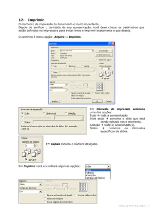KHouse PUC-Ri o 2005 -17-
17- Imprimir
O momento de impressão do documento é muito importante...
Depois de verificar o conteúdo da sua apresentação, você deve checar os parâmetros que
estão definidos na impressora para evitar erros e imprimir exatamente o que deseja.
O caminho é menu opção: Arquivo ⇒ Imprimir.
Em Intervalo de impressão selecione
uma das opções:
Tudo toda a apresentação
Slide atual somente o slide que está
sendo editado neste momento.
Seleção slide(s) selecionado(s).
Slides números ou intervalos
específicos de slides.
Em Cópias escolha o número desejado.
Em Imprimir você encontrará algumas opções:
 