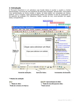 KHouse PUC-Ri o 2005 -2-
1- Introdução
O Microsoft PowerPoint é um aplicativo cuja função básica é auxiliar o usuário a montar
apresentações, na forma de uma seqüência de telas para projeções. Através dele, você poderá
criar apresentações de forma simples e rápida. As telas podem ser compostas por textos,
gráficos, sons e imagens. Estas apresentações podem ser exibidas na tela do computador ou
em aparelho de projeção (TV, Datashow, telões, canhão de luz), como também em papel,
slides, transparências.
* Modos de exibição
 