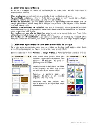KHouse PUC-Ri o 2005 -3-
2- Criar uma apresentação
Ao iniciar o processo de criação da apresentação no Power Point, estarão disponivéis as
seguintes informações:
Slide em branco: com ele se inicia a costrução da apresentação em branco.
Apresentação existente: através deste comando, pode-se abrir outras apresentações
existentes e alterar seus conteúdos para uma nova apresentação.
Modelo de estrutura: Aqui você poderá construir sua apresentação em um modelo com um
design já existente , fontes e esquemas de cores conceituadas. Além de pode utilizar modelos
que você mesmo criou.
Modelos com sugestões de conteúdo:Para aplicar um modelo de estrutura que contenha
sugestões para o texto de seus slides, basta usar o Assistente de Autoconteúdo e em seguida
digite o texto que você deseja.
Um modelo em um site da Web:Aqui pode-se cria uma apresentação em Power Point
utilizando um modelo situado em um site da Internet.
Um modelo do Microsoft.com: Aqui você pode escolher um modelo no Microsoft Office
Template Gallery do PowerPoint, que estão organizados de acordo com o tipo de apresentação.
3- Criar uma apresentação com base no modelo de design
Para criar uma apresentação com base no modelo de Design, você poderá optar desde
preenchimentos especiais até figuras como fundo e usar a criatividade.
Selecione através do menu Formatar ⇒ Design do Slide. O Painel de tarefas exibirá as opções:
Caso queira você poderá optar pela
mudança do esquema de cores do slide
selecione Esquema de cores no
próprio painel de tarefas.
Serão exibidos os esquemas de cores,
como mostrado ao lado, que podem
ser aplicados à sua apresentação.
Posicione o ponteiro sobre um
esquema de cores e, em seguida,
clique na seta para baixo.
Selecione uma das opções: para
aplicar em todos ou alguns dos slides
selecionados.
 