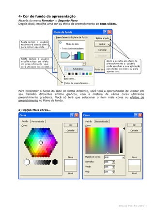 KHouse PUC-Ri o 2005 -4-
4- Cor do fundo da apresentação
Através do menu Formatar ⇒ Segundo Plano
Depois disto, escolha uma cor ou efeito de preenchimento de seus slides.
Para preencher o fundo do slide de forma diferente, você terá a oportunidade de utilizar em
seu trabalho diferentes efeitos gráficos, com a mistura de várias cores utilizando
preenchimento gradiente. Você só terá que selecionar o item mais cores ou efeitos de
preenchimento no Plano de fundo.
a) Opção Mais cores...
 