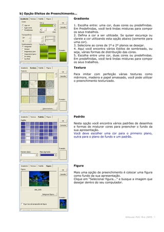 KHouse PUC-Ri o 2005 -5-
b) Opção Efeitos de Preenchimento...
Gradiente
1. Escolha entre: uma cor, duas cores ou predefinidas.
Em Predefinidas, você terá lindas misturas para compor
os seus trabalhos.
2. Defina a cor a ser utilizada. Se quiser escureça ou
clareie a cor utilizando esta opção abaixo (somente para
uma cor).
3. Selecione as cores de 1º e 2º planos se desejar.
4. Aqui você encontra vários Estilos de sombreado, ou
seja, várias formas de distribuição das cores.
5. Escolha entre uma cor, duas cores ou predefinidas.
Em predefinidas, você terá lindas misturas para compor
os seus trabalhos.
Textura
Para imitar com perfeição várias texturas como
mármore, madeira e papel amassado, você pode utilizar
o preenchimento texturizado.
Padrão
Nesta opção você encontra vários padrões de desenhos
e formas de misturar cores para preencher o fundo da
sua apresentação.
Você deve escolher uma cor para o primeiro plano,
outra para o plano de fundo e um padrão.
Figura
Mais uma opção de preenchimento é colocar uma figura
como fundo da sua apresentação.
Clique em “Selecionar figura...” e busque a imagem que
desejar dentro do seu computador.
 