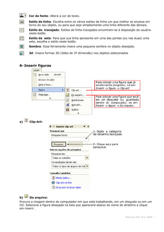 KHouse PUC-Ri o 2005 -7-
Cor da fonte: Altera a cor do texto.
Estilo de linha: Escolha entre os vários estilos de linha um que melhor se encaixe em
torno do seu objeto, ou para que seja simplesmente uma linha diferente das demais.
Estilo do tracejado: Estilos de linha tracejados encontram-se à disposição do usuário
neste botão.
Estilo da seta: Para que sua linha apresente em uma das pontas (ou nas duas) uma
seta, escolha o estilo neste botão.
Sombra: Essa ferramenta insere uma pequena sombra no objeto desejado.
3d: Insere formas 3D (Idéia de 3ª dimensão) nos objetos selecionados
6- Inserir figuras
a) Clip-Art:
b) Do arquivo:
Procure a imagem dentro do computador em que está trabalhando, em um disquete ou em um
CD. Selecione a figura desejada na lista que aparecerá abaixo do nome do diretório e clique
em inserir.
 