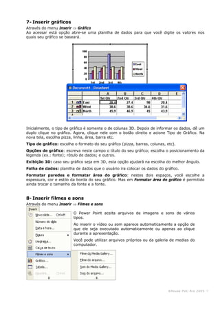 KHouse PUC-Ri o 2005 -9-
7- Inserir gráficos
Através do menu Inserir ⇒ Gráfico
Ao acessar está opção abre-se uma planilha de dados para que você digite os valores nos
quais seu gráfico se baseará.
Inicialmente, o tipo de gráfico é somente o de colunas 3D. Depois de informar os dados, dê um
duplo clique no gráfico. Agora, clique nele com o botão direito e acione Tipo de Gráfico. Na
nova tela, escolha pizza, linha, área, barra etc.
Tipo de gráfico: escolha o formato do seu gráfico (pizza, barras, colunas, etc).
Opções de gráfico: escreva neste campo o título do seu gráfico; escolha o posicionamento da
legenda (ex.: fonte); rótulo de dados; e outros.
Exibição 3D: caso seu gráfico seja em 3D, esta opção ajudará na escolha do melhor ângulo.
Folha de dados: planilha de dados que o usuário ira colocar os dados do gráfico.
Formatar paredes e formatar área do gráfico: nestes dois espaços, você escolhe a
espessura, cor e estilo da borda do seu gráfico. Mas em Formatar área do gráfico é permitido
ainda trocar o tamanho da fonte e a fonte.
8- Inserir filmes e sons
Através do menu Inserir ⇒ Filmes e sons
O Power Point aceita arquivos de imagens e sons de vários
tipos.
Ao inserir o vídeo ou som aparece automaticamente a opção de
que ele seja executado automaticamente ou apenas ao clique
durante a apresentação.
Você pode utilizar arquivos próprios ou da galeria de medias do
computador.
 