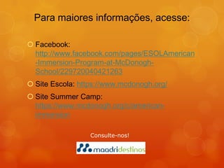 Para maiores informações, acesse:

 Facebook:
  http://www.facebook.com/pages/ESOLAmerican
  -Immersion-Program-at-McDonogh-
  School/229720040421263
 Site Escola: https://www.mcdonogh.org/
 Site Summer Camp:
  https://www.mcdonogh.org/c/american-
  immersion

                  Consulte-nos!
 