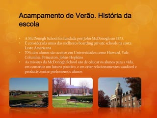 Acampamento de Verão. História da
escola
•   A McDonogh School foi fundada por John McDonogh em 1873.
•   É considerada umas das melhores boarding private schools na costa
    Leste Americana
•   70% dos alunos são aceitos em Universidades como Harvard, Yale,
    Columbia, Princeton, Johns Hopkins
•   As missões da McDonogh School são de educar os alunos para a vida,
    em construir um futuro positivo, e em criar relacionamentos saudável e
    produtivo entre professores e alunos
 