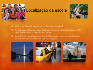 Localização da escola


 McDonogh School fica localizada em Baltimore, Maryland.
 A escola fica a 20 min. do centro Baltimore, 40 min. da capital Washington, D.C,
  2 hrs. de Philadelhia, e 3 hrs. de Nova Iorque
 A escola fica localizada perto da Baía de Chesapeake, conhecida mundialmente
  por seu valor rico em nutrientes e em vida marinha
 