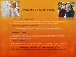 Programas do acampamento


   Opção n#1: ESOL (Aulas de Inglês)
       Aulas de Inglês no período matutino, material escolas incluso, diploma após termino do
curso + atividades recreativas no período da tarde e noite. Faixa Etária: 10-16 anos
   Opção n# 2 (Experimental Fun Science)
        Aulas/experimentos/ palestras de Ciências, material escolas incluso, diploma após
termino do curso + atividades recreativas no período da tarde e noite. Faixa Etária: 13-17 anos
   Opção n# 3 (Aventura)
      Contato com Americanos (10-14 anos) o dia inteiro, sem aulas de Inglês. Aluno escolhe
atividade recreativa, aluno pratica e aprende Inglês o dia inteiro com crianças e adolescentes da
mesma idade. Faixa Etária: 9-14 anos
   Opção n#4 TOEFL/SAT
  Aulas de Inglês avançadas no período da manhã e tarde, material escolar incluso + atividades
recreativas no período noturno, excursões no finais de semana. Faixa Etária: 15-17 anos
            TODO VERÃO, A MCDONOGH TEM MAIS DE 1200 CRIANÇAS E
    ADOLESCENTES MATRICULADOS EM TODAS AS ATIVIDADES RECREATIVAS
 