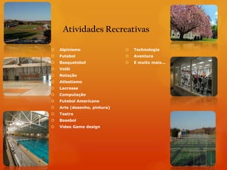 Atividades Recreativas

   Alpinismo                    Technologia
   Futebol                      Aventura
   Basquetebol                  E muito mais...
   Volêi
   Natação
   Atlestismo
   Lacrosse
   Computação
   Futebol Americano
   Arte (desenho, pintura)
   Teatro
   Basebol
   Video Game design
 