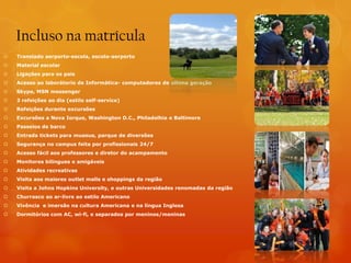 Incluso na matrícula
   Translado aerporto-escola, escola-aerporto
   Material escolar
   Ligações para os pais
   Acesso ao laborátorio de Informática- computadores de última geração
   Skype, MSN messenger
   3 refeições ao dia (estilo self-service)
   Refeições durante excursões
   Excursões a Nova Iorque, Washington D.C., Philadelhia e Baltimore
   Passeios de barco
   Entrada tickets para museus, parque de diversões
   Segurança no campus feita por profissionais 24/7
   Acesso fácil aos professores e diretor do acampamento
   Monitores bilingues e amigáveis
   Atividades recreativas
   Visita aos maiores outlet malls e shoppings da região
   Visita a Johns Hopkins University, e outras Universidades renomadas da região
   Churrasco ao ar-livre ao estilo Americano
   Vivência e imersão na cultura Americana e na língua Inglesa
   Dormitórios com AC, wi-fi, e separados por meninos/meninas
 