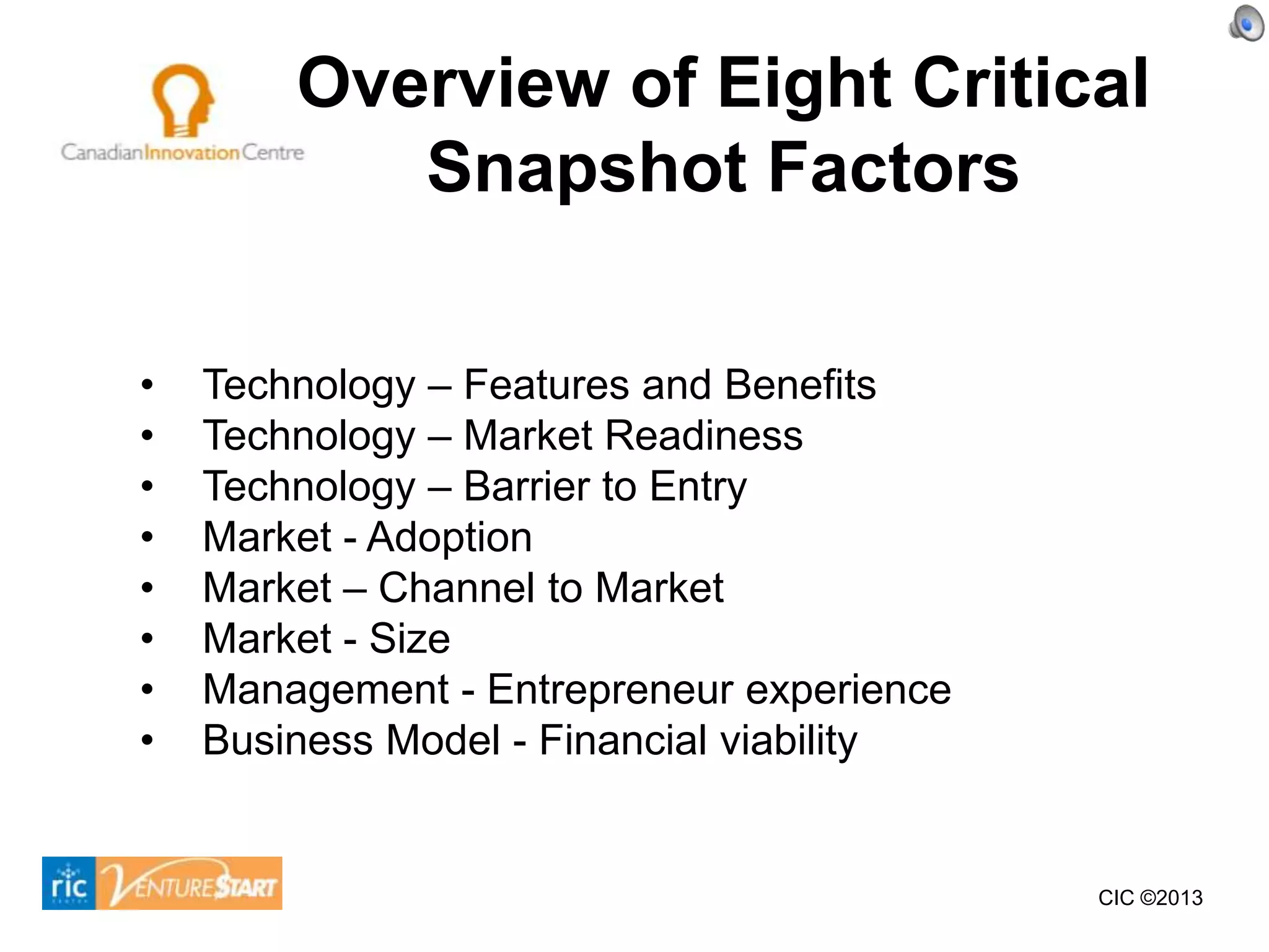 Overview of Eight Critical
           Snapshot Factors

•   Technology – Features and Benefits
•   Technology – Market Readiness
•   Technology – Barrier to Entry
•   Market - Adoption
•   Market – Channel to Market
•   Market - Size
•   Management - Entrepreneur experience
•   Business Model - Financial viability


                                           CIC ©2013
 
