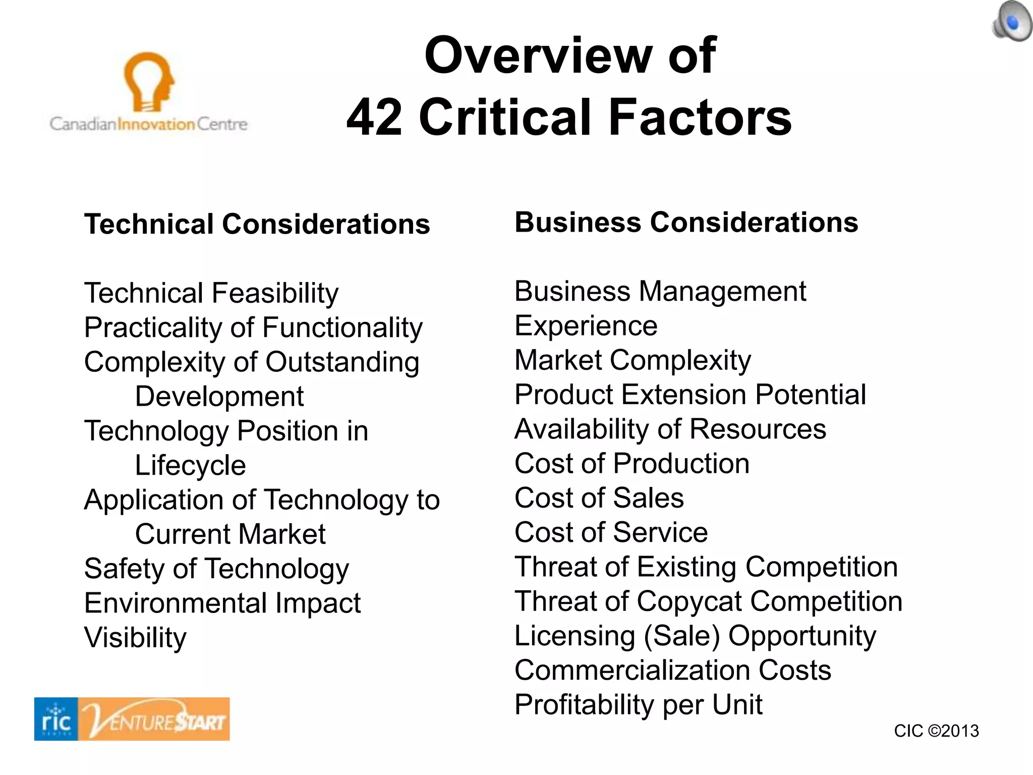Overview of
                     42 Critical Factors
Technical Considerations        Business Considerations

Technical Feasibility           Business Management
Practicality of Functionality   Experience
Complexity of Outstanding       Market Complexity
    Development                 Product Extension Potential
Technology Position in          Availability of Resources
    Lifecycle                   Cost of Production
Application of Technology to    Cost of Sales
    Current Market              Cost of Service
Safety of Technology            Threat of Existing Competition
Environmental Impact            Threat of Copycat Competition
Visibility                      Licensing (Sale) Opportunity
                                Commercialization Costs
                                Profitability per Unit
                                                             CIC ©2013
 
