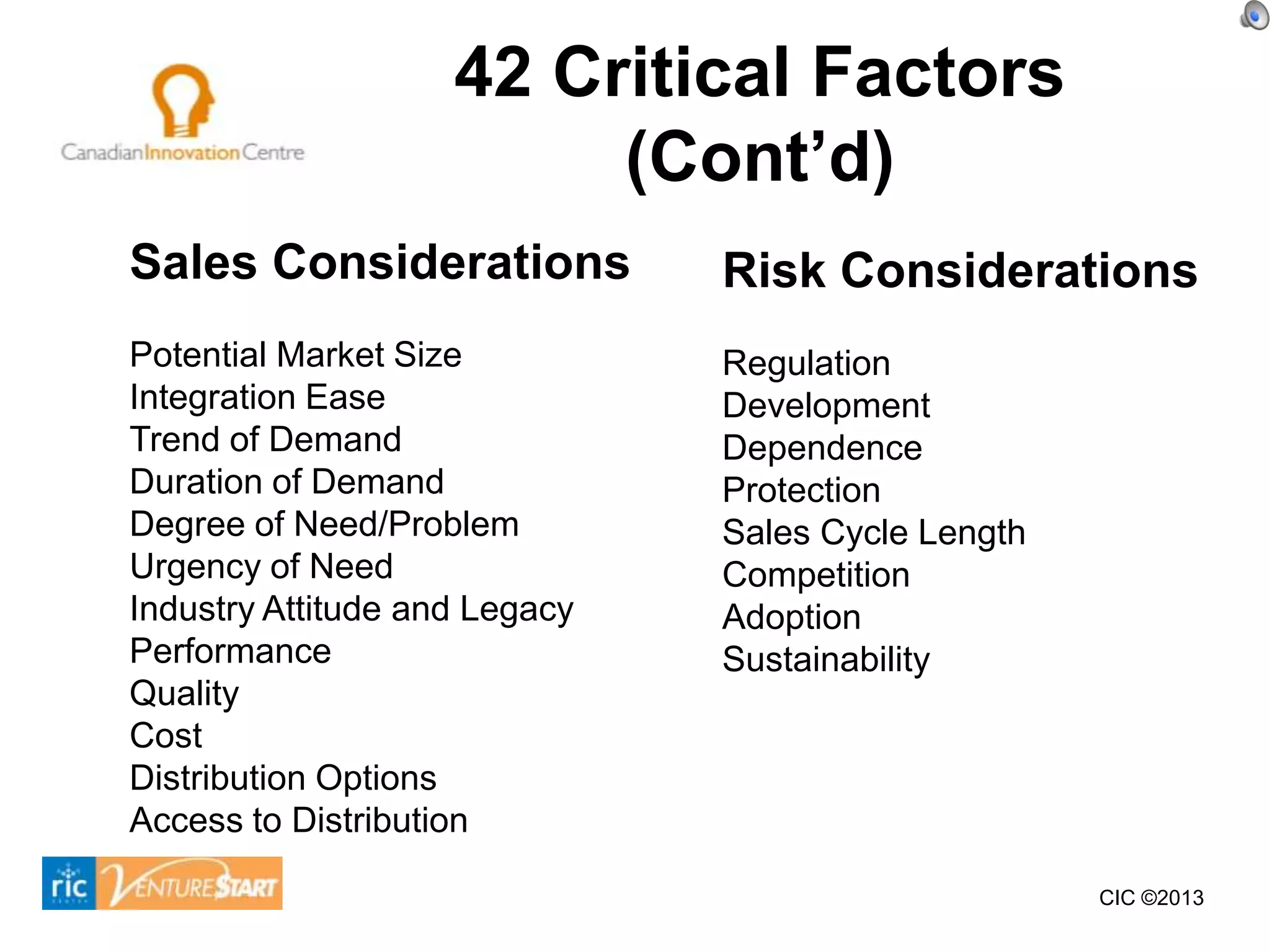 42 Critical Factors
                         (Cont’d)
Sales Considerations           Risk Considerations
Potential Market Size          Regulation
Integration Ease               Development
Trend of Demand                Dependence
Duration of Demand             Protection
Degree of Need/Problem         Sales Cycle Length
Urgency of Need                Competition
Industry Attitude and Legacy   Adoption
Performance                    Sustainability
Quality
Cost
Distribution Options
Access to Distribution

                                                    CIC ©2013
 