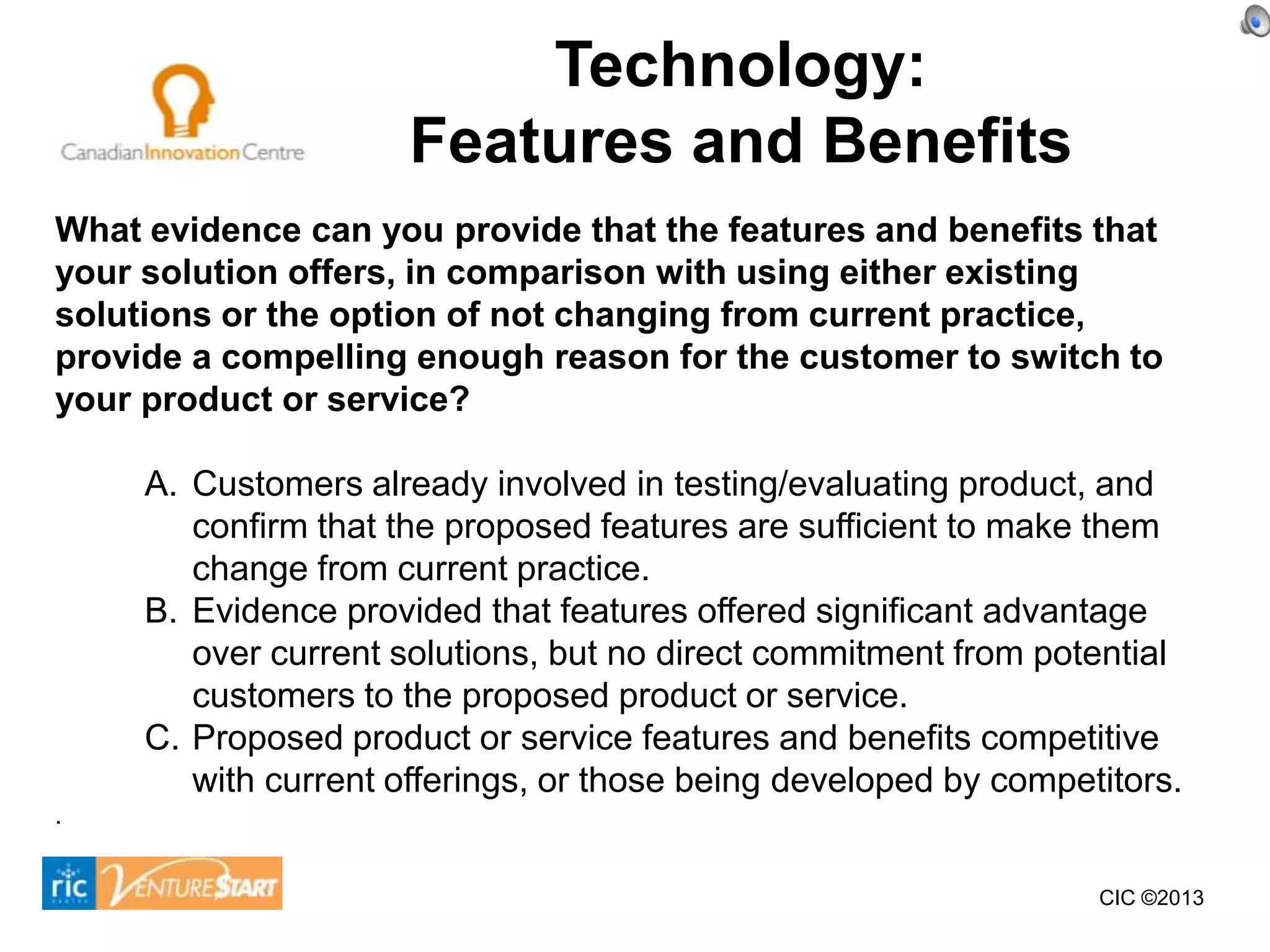 Technology:
                      Features and Benefits
What evidence can you provide that the features and benefits that
your solution offers, in comparison with using either existing
solutions or the option of not changing from current practice,
provide a compelling enough reason for the customer to switch to
your product or service?

     A. Customers already involved in testing/evaluating product, and
        confirm that the proposed features are sufficient to make them
        change from current practice.
     B. Evidence provided that features offered significant advantage
        over current solutions, but no direct commitment from potential
        customers to the proposed product or service.
     C. Proposed product or service features and benefits competitive
        with current offerings, or those being developed by competitors.
.


                                                                  CIC ©2013
 