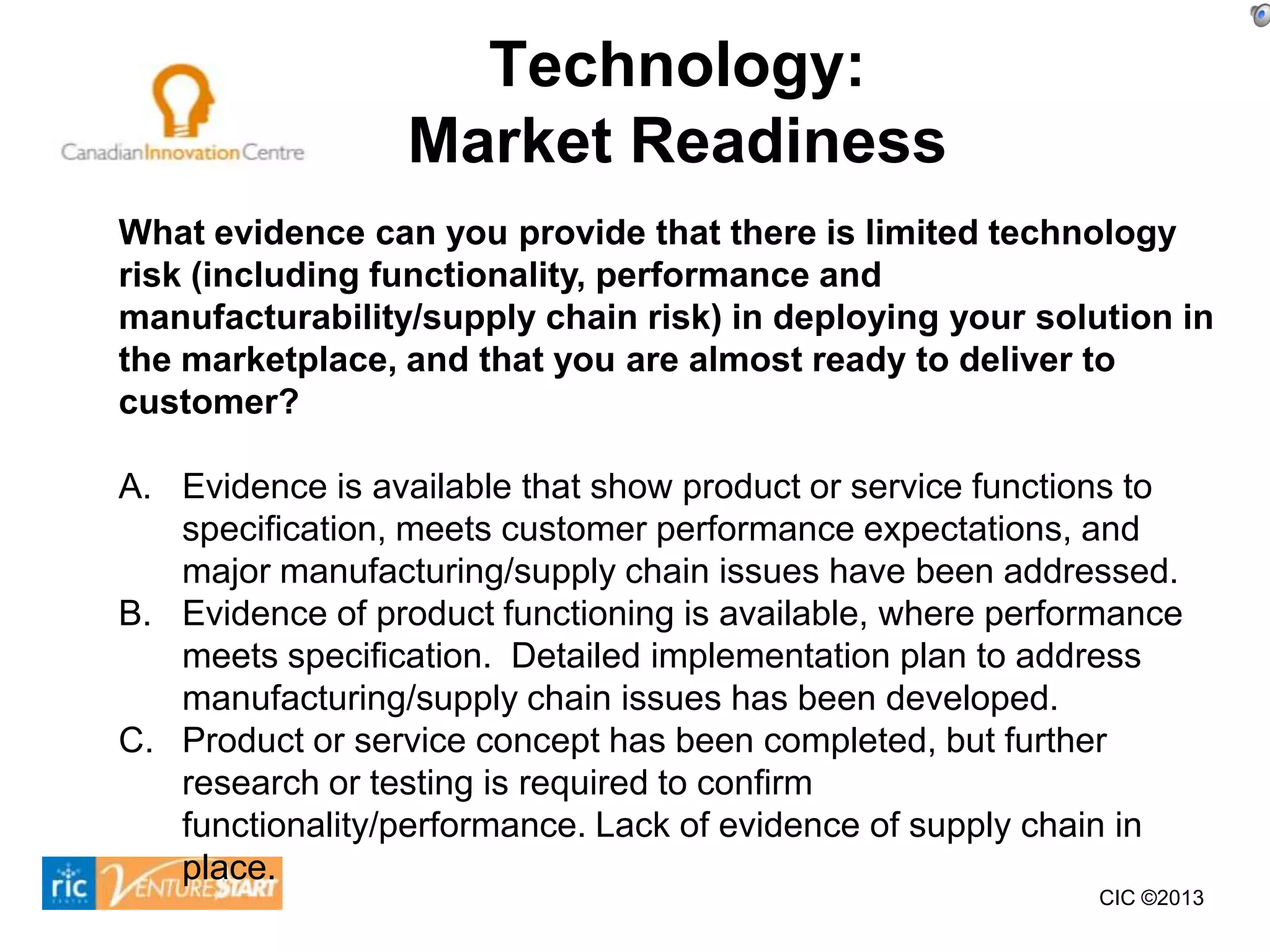 Technology:
                 Market Readiness
What evidence can you provide that there is limited technology
risk (including functionality, performance and
manufacturability/supply chain risk) in deploying your solution in
the marketplace, and that you are almost ready to deliver to
customer?

A. Evidence is available that show product or service functions to
   specification, meets customer performance expectations, and
   major manufacturing/supply chain issues have been addressed.
B. Evidence of product functioning is available, where performance
   meets specification. Detailed implementation plan to address
   manufacturing/supply chain issues has been developed.
C. Product or service concept has been completed, but further
   research or testing is required to confirm
   functionality/performance. Lack of evidence of supply chain in
   place.
                                                            CIC ©2013
 