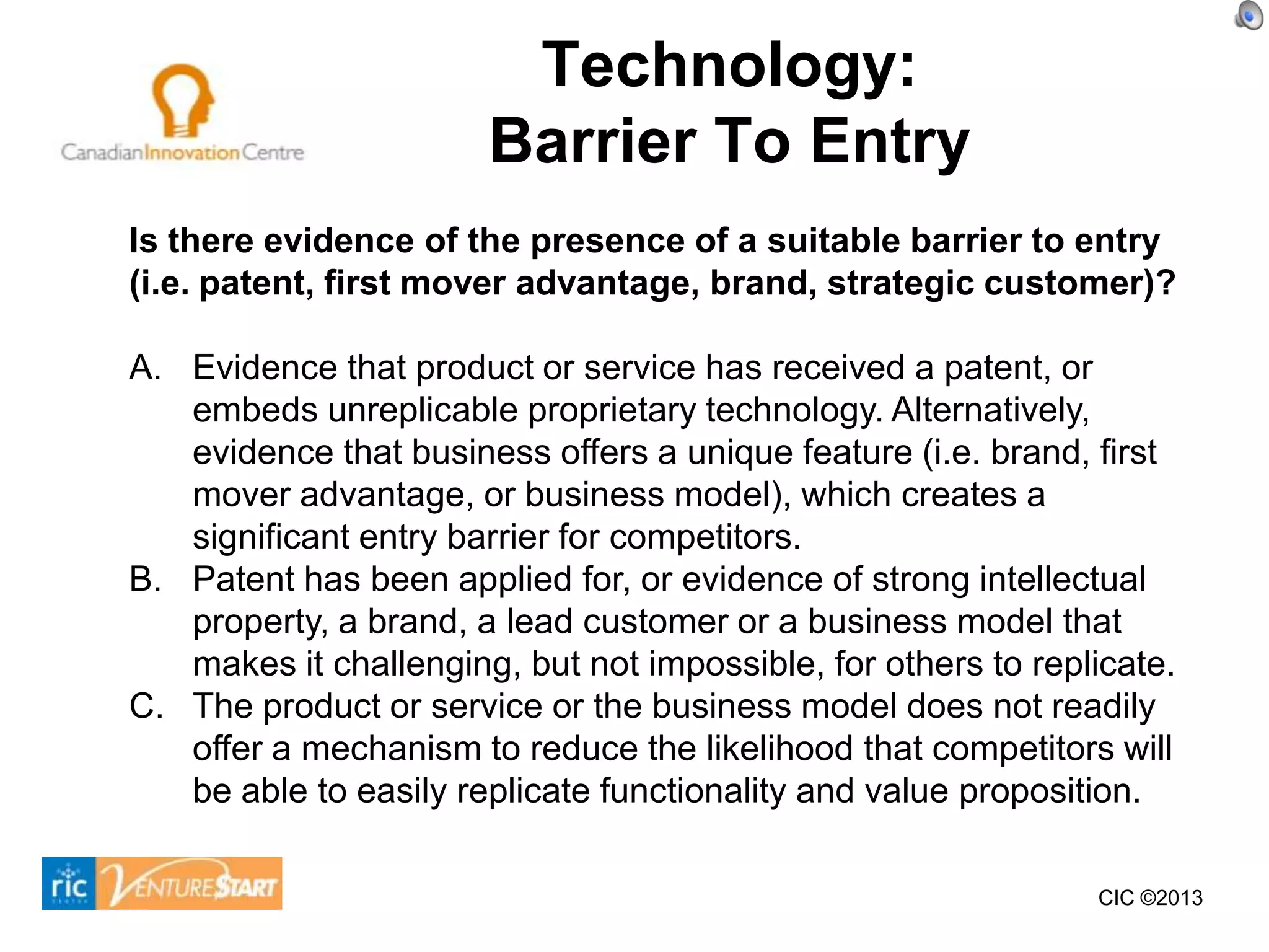 Technology:
                       Barrier To Entry
Is there evidence of the presence of a suitable barrier to entry
(i.e. patent, first mover advantage, brand, strategic customer)?

A. Evidence that product or service has received a patent, or
   embeds unreplicable proprietary technology. Alternatively,
   evidence that business offers a unique feature (i.e. brand, first
   mover advantage, or business model), which creates a
   significant entry barrier for competitors.
B. Patent has been applied for, or evidence of strong intellectual
   property, a brand, a lead customer or a business model that
   makes it challenging, but not impossible, for others to replicate.
C. The product or service or the business model does not readily
   offer a mechanism to reduce the likelihood that competitors will
   be able to easily replicate functionality and value proposition.

                                                               CIC ©2013
 