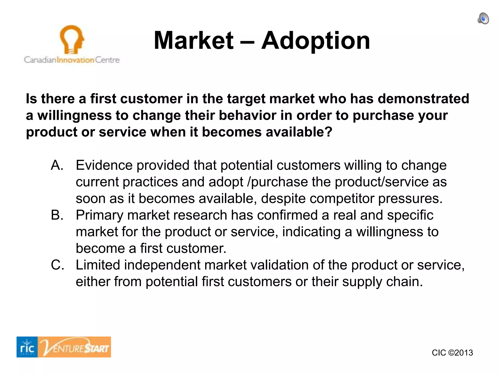 Market – Adoption

Is there a first customer in the target market who has demonstrated
a willingness to change their behavior in order to purchase your
product or service when it becomes available?

   A. Evidence provided that potential customers willing to change
      current practices and adopt /purchase the product/service as
      soon as it becomes available, despite competitor pressures.
   B. Primary market research has confirmed a real and specific
      market for the product or service, indicating a willingness to
      become a first customer.
   C. Limited independent market validation of the product or service,
      either from potential first customers or their supply chain.




                                                                CIC ©2013
 