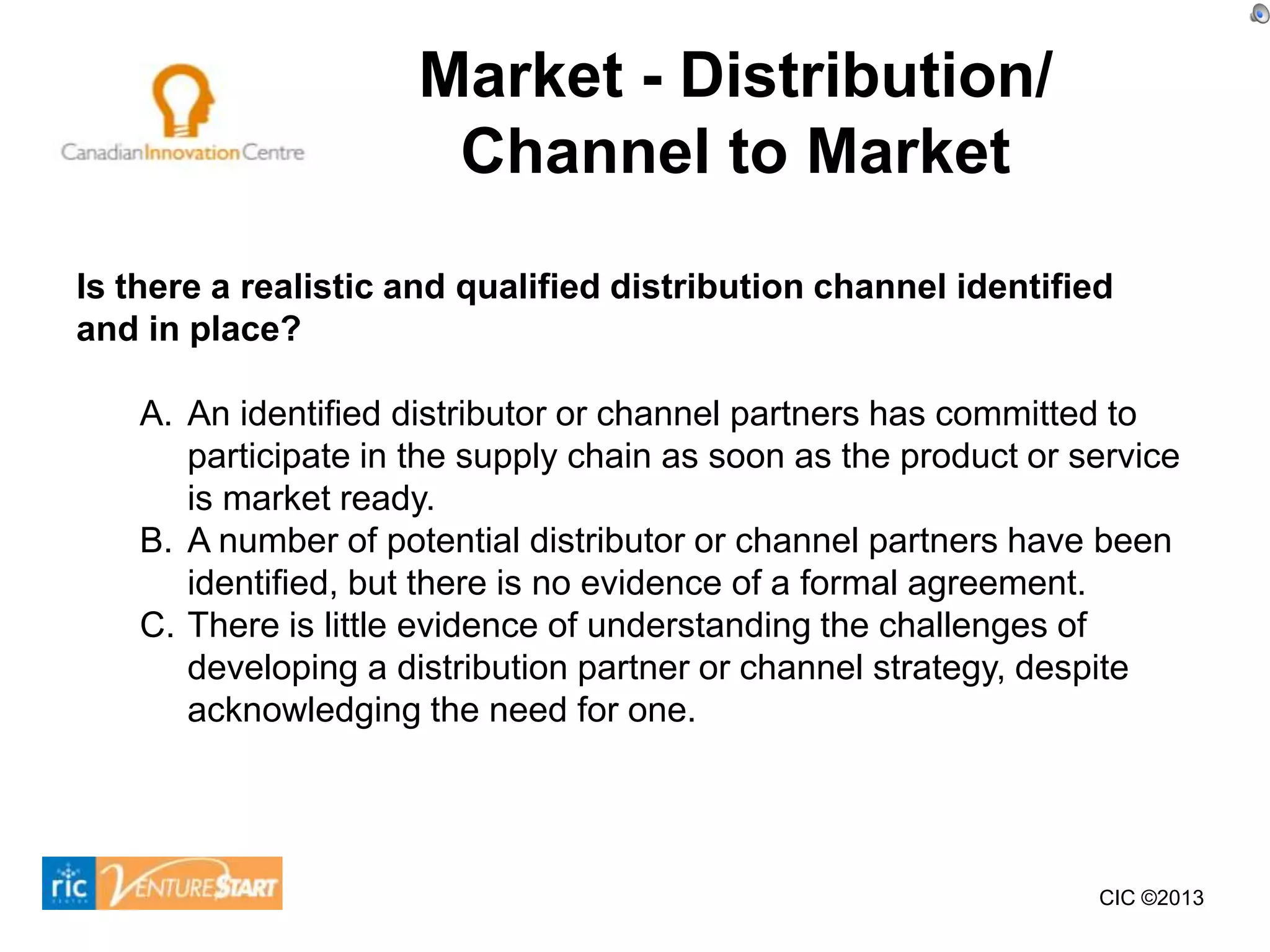 Market - Distribution/
                       Channel to Market
Is there a realistic and qualified distribution channel identified
and in place?

    A. An identified distributor or channel partners has committed to
       participate in the supply chain as soon as the product or service
       is market ready.
    B. A number of potential distributor or channel partners have been
       identified, but there is no evidence of a formal agreement.
    C. There is little evidence of understanding the challenges of
       developing a distribution partner or channel strategy, despite
       acknowledging the need for one.




                                                                  CIC ©2013
 