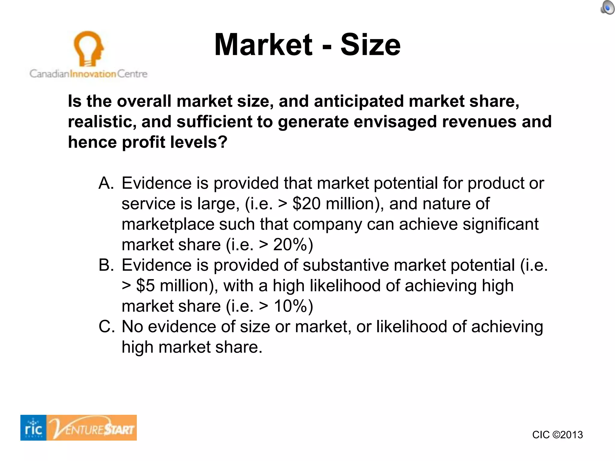 Market - Size
Is the overall market size, and anticipated market share,
realistic, and sufficient to generate envisaged revenues and
hence profit levels?

   A. Evidence is provided that market potential for product or
      service is large, (i.e. > $20 million), and nature of
      marketplace such that company can achieve significant
      market share (i.e. > 20%)
   B. Evidence is provided of substantive market potential (i.e.
      > $5 million), with a high likelihood of achieving high
      market share (i.e. > 10%)
   C. No evidence of size or market, or likelihood of achieving
      high market share.




                                                             CIC ©2013
 
