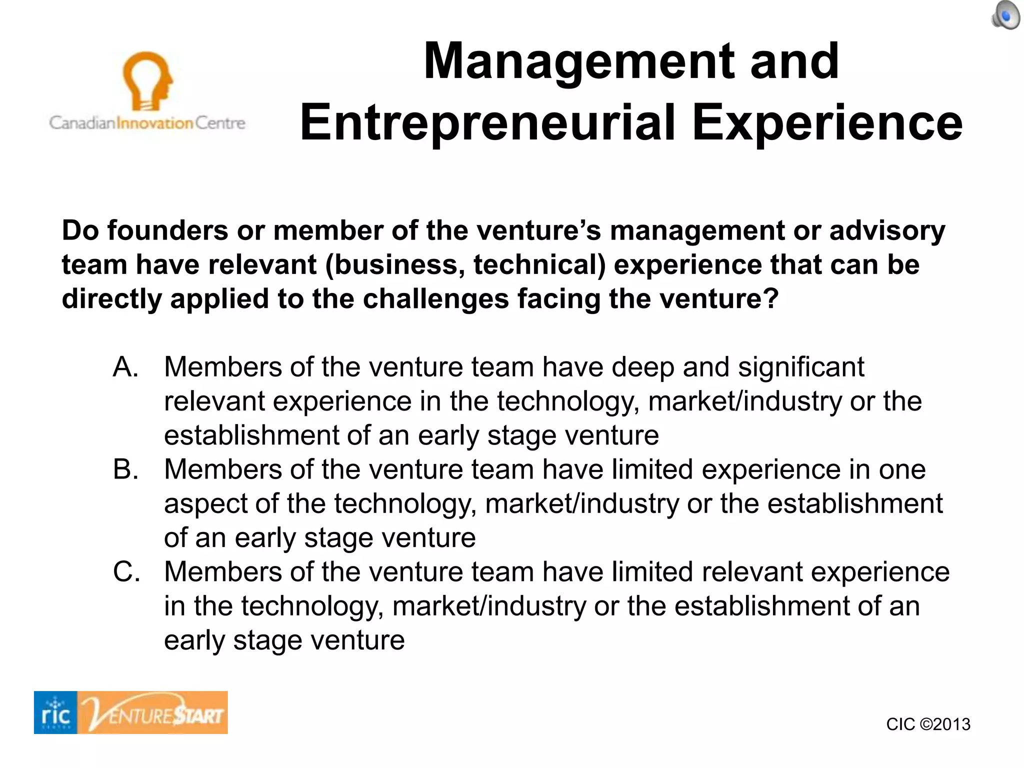 Management and
                 Entrepreneurial Experience
Do founders or member of the venture’s management or advisory
team have relevant (business, technical) experience that can be
directly applied to the challenges facing the venture?

   A. Members of the venture team have deep and significant
      relevant experience in the technology, market/industry or the
      establishment of an early stage venture
   B. Members of the venture team have limited experience in one
      aspect of the technology, market/industry or the establishment
      of an early stage venture
   C. Members of the venture team have limited relevant experience
      in the technology, market/industry or the establishment of an
      early stage venture

                                                               CIC ©2013
 