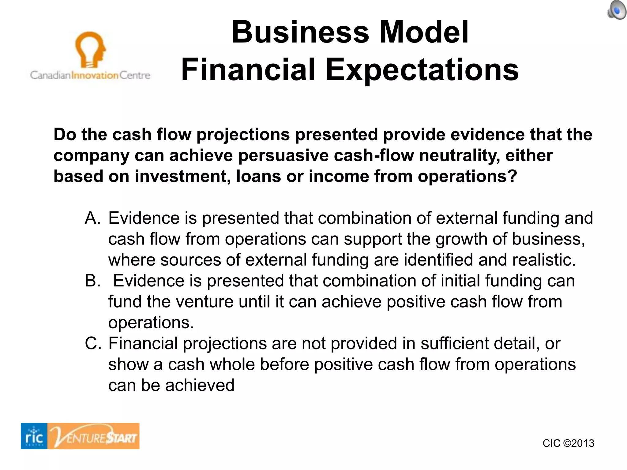 Business Model
               Financial Expectations
Do the cash flow projections presented provide evidence that the
company can achieve persuasive cash-flow neutrality, either
based on investment, loans or income from operations?

   A. Evidence is presented that combination of external funding and
      cash flow from operations can support the growth of business,
      where sources of external funding are identified and realistic.
   B. Evidence is presented that combination of initial funding can
      fund the venture until it can achieve positive cash flow from
      operations.
   C. Financial projections are not provided in sufficient detail, or
      show a cash whole before positive cash flow from operations
      can be achieved


                                                              CIC ©2013
 
