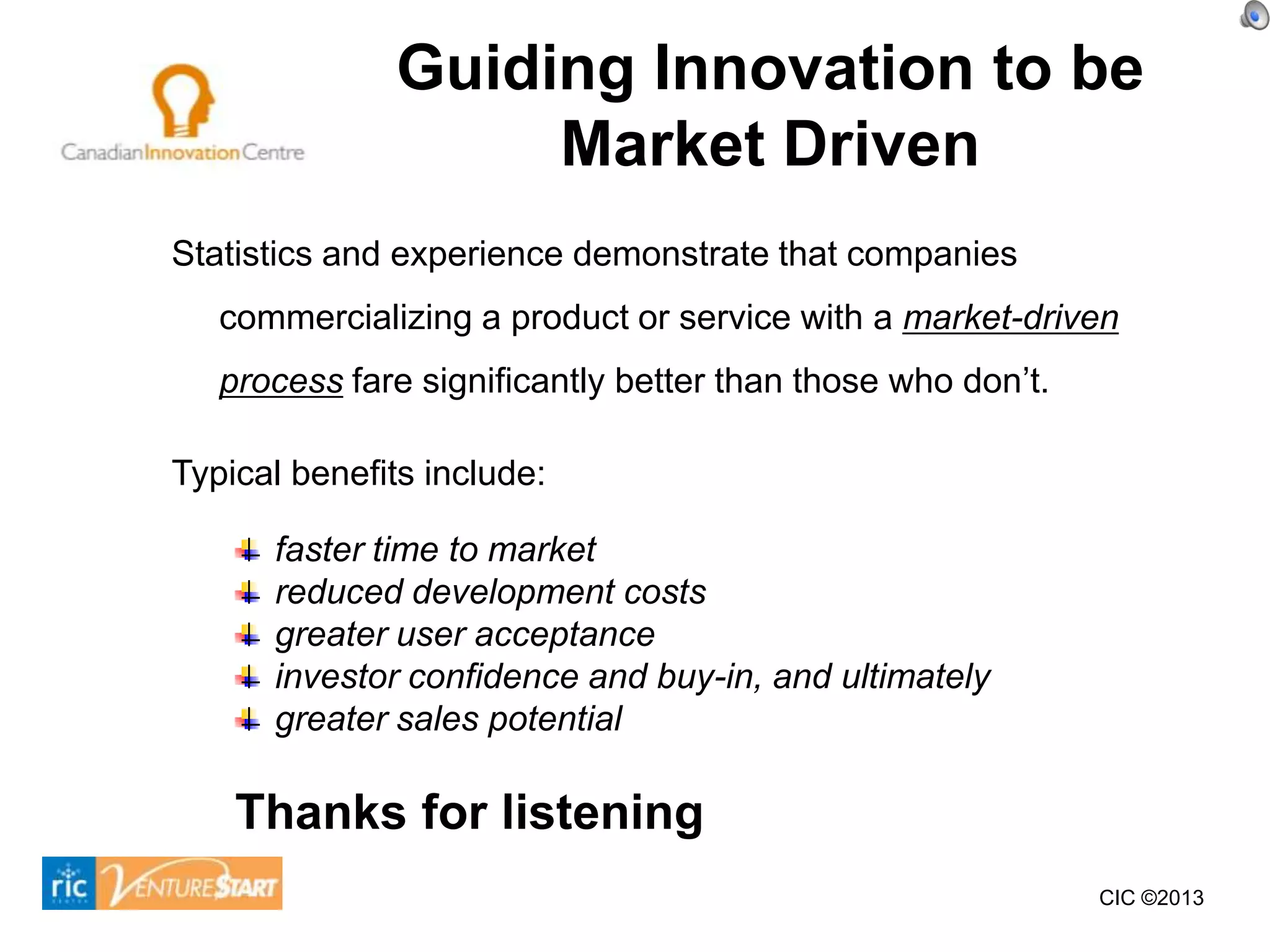 Guiding Innovation to be
                   Market Driven
Statistics and experience demonstrate that companies
   commercializing a product or service with a market-driven
   process fare significantly better than those who don’t.

Typical benefits include:

      faster time to market
      reduced development costs
      greater user acceptance
      investor confidence and buy-in, and ultimately
      greater sales potential

    Thanks for listening
                                                             CIC ©2013
 
