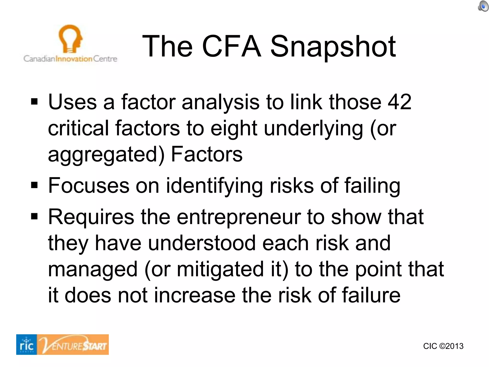 The CFA Snapshot
 Uses a factor analysis to link those 42
  critical factors to eight underlying (or
  aggregated) Factors
 Focuses on identifying risks of failing
 Requires the entrepreneur to show that
  they have understood each risk and
  managed (or mitigated it) to the point that
  it does not increase the risk of failure

                                          CIC ©2013
 