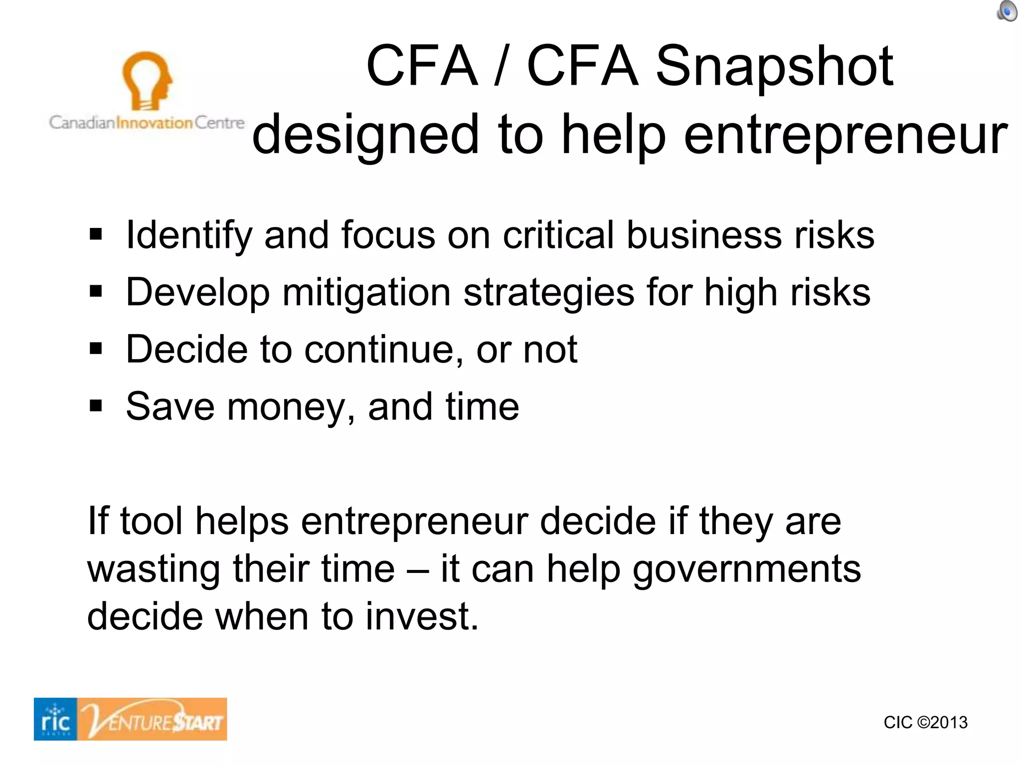 CFA / CFA Snapshot
           designed to help entrepreneur
   Identify and focus on critical business risks
   Develop mitigation strategies for high risks
   Decide to continue, or not
   Save money, and time

If tool helps entrepreneur decide if they are
wasting their time – it can help governments
decide when to invest.

                                                    CIC ©2013
 