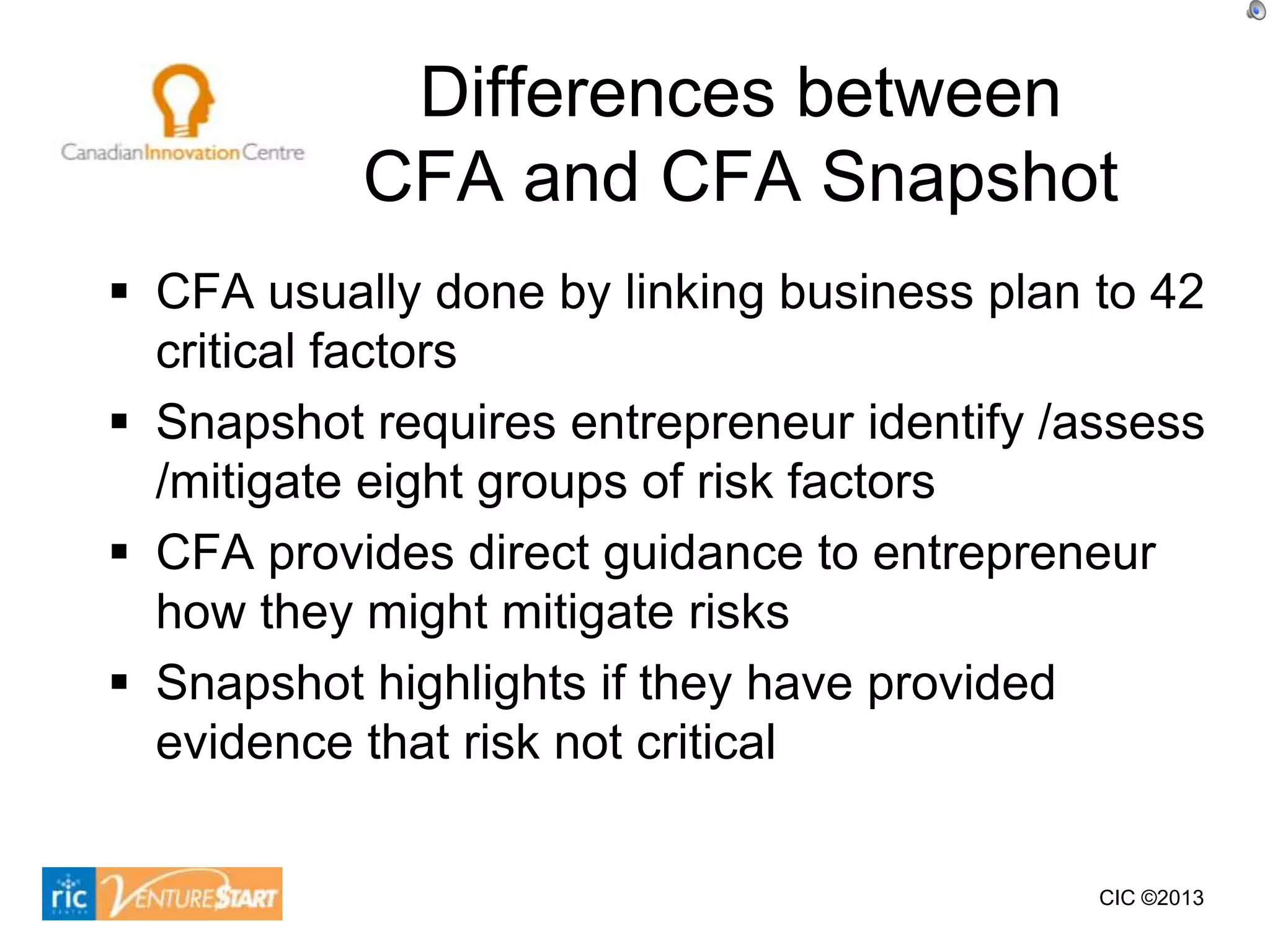 Differences between
           CFA and CFA Snapshot
 CFA usually done by linking business plan to 42
  critical factors
 Snapshot requires entrepreneur identify /assess
  /mitigate eight groups of risk factors
 CFA provides direct guidance to entrepreneur
  how they might mitigate risks
 Snapshot highlights if they have provided
  evidence that risk not critical

                                            CIC ©2013
 