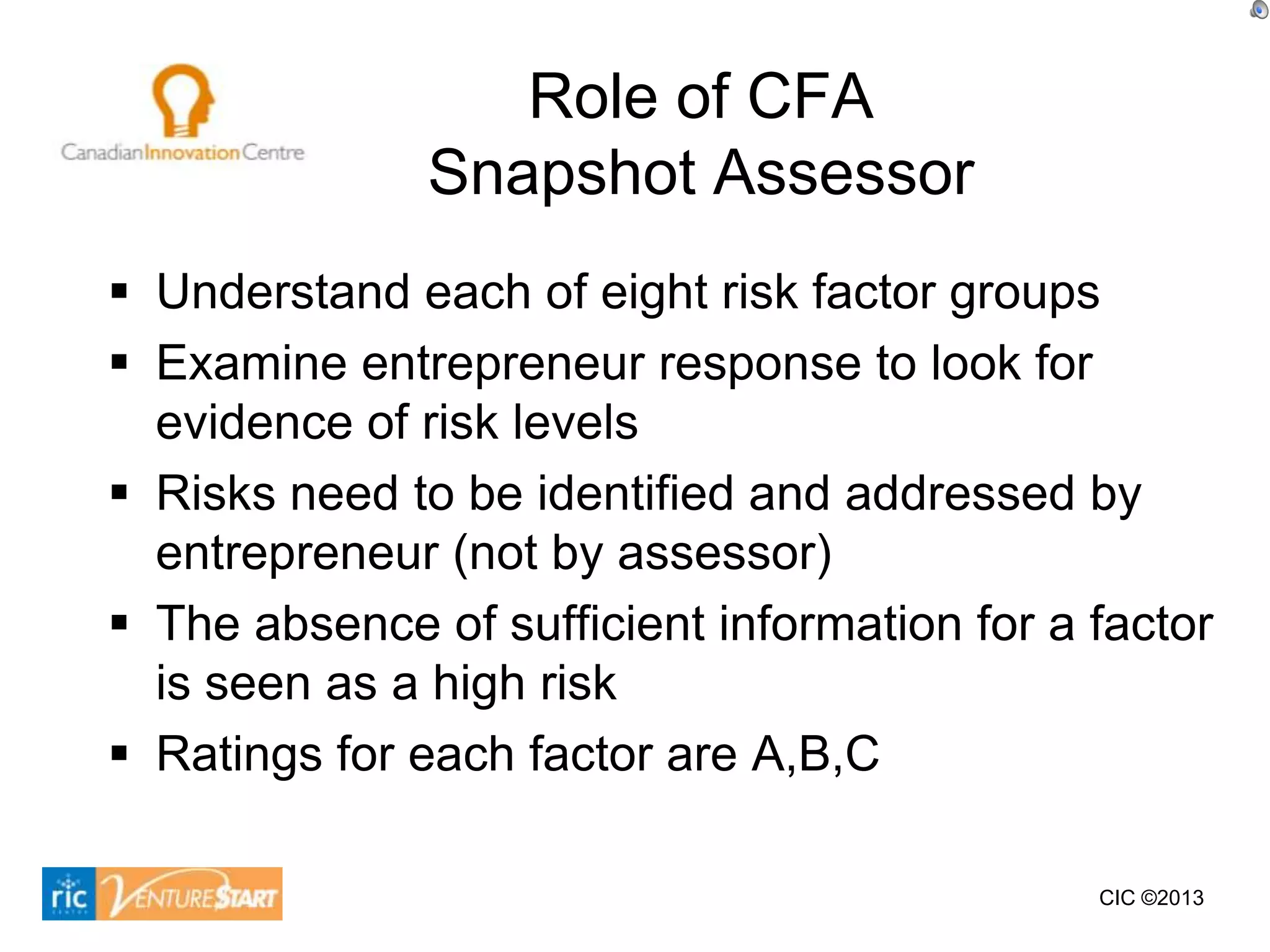 Role of CFA
               Snapshot Assessor
 Understand each of eight risk factor groups
 Examine entrepreneur response to look for
  evidence of risk levels
 Risks need to be identified and addressed by
  entrepreneur (not by assessor)
 The absence of sufficient information for a factor
  is seen as a high risk
 Ratings for each factor are A,B,C

                                              CIC ©2013
 
