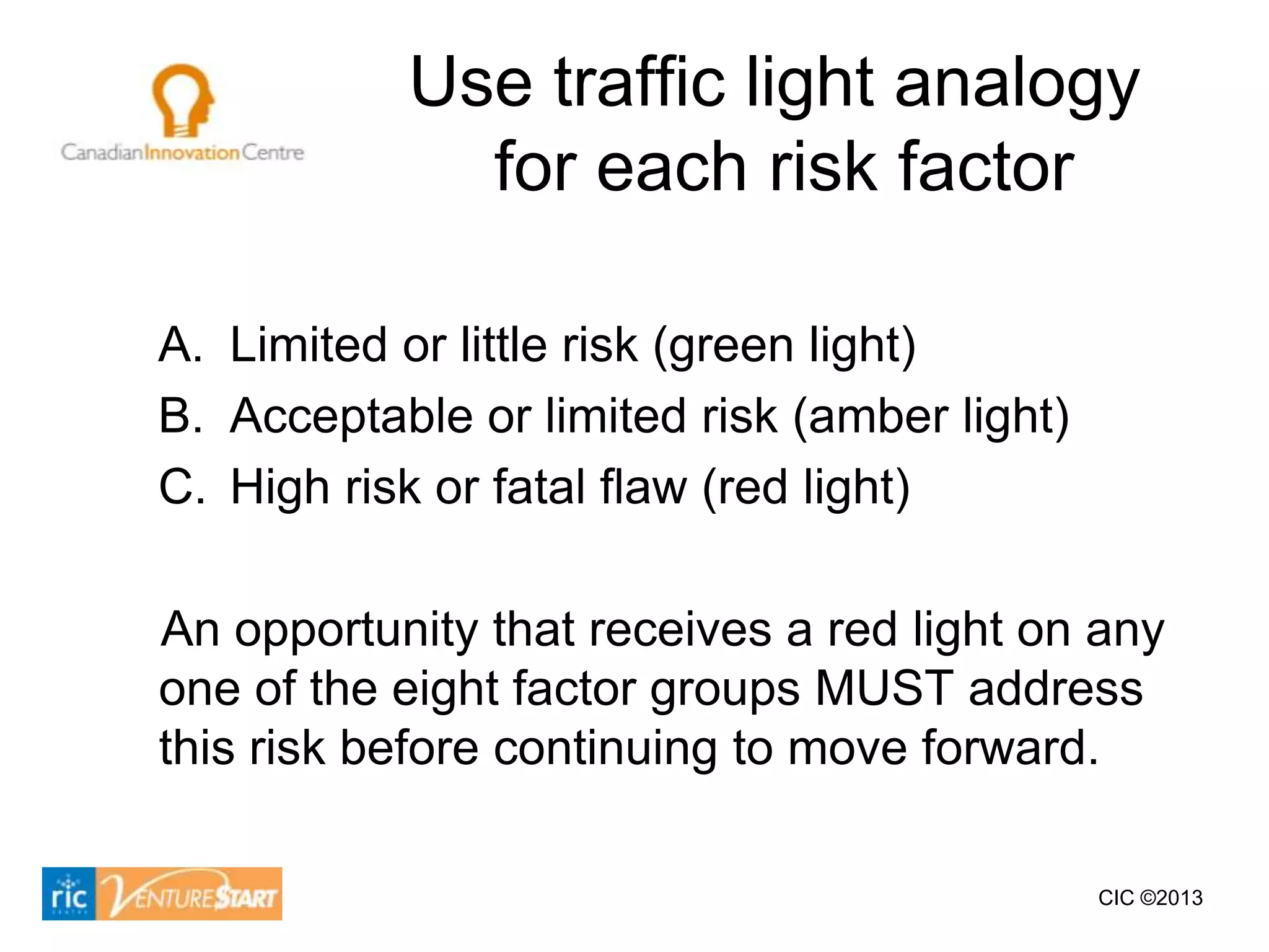 Use traffic light analogy
             for each risk factor

A. Limited or little risk (green light)
B. Acceptable or limited risk (amber light)
C. High risk or fatal flaw (red light)

An opportunity that receives a red light on any
one of the eight factor groups MUST address
this risk before continuing to move forward.

                                              CIC ©2013
 
