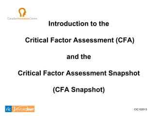 Introduction to the

  Critical Factor Assessment (CFA)

              and the

Critical Factor Assessment Snapshot

          (CFA Snapshot)

                                 CIC ©2013
 