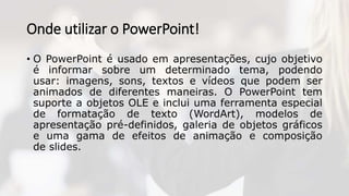 Onde utilizar o PowerPoint!
• O PowerPoint é usado em apresentações, cujo objetivo
é informar sobre um determinado tema, podendo
usar: imagens, sons, textos e vídeos que podem ser
animados de diferentes maneiras. O PowerPoint tem
suporte a objetos OLE e inclui uma ferramenta especial
de formatação de texto (WordArt), modelos de
apresentação pré-definidos, galeria de objetos gráficos
e uma gama de efeitos de animação e composição
de slides.
 