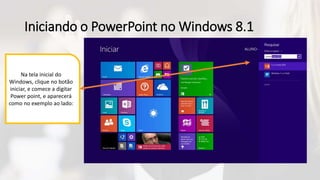Iniciando o PowerPoint no Windows 8.1
Na tela inicial do
Windows, clique no botão
iniciar, e comece a digitar
Power point, e aparecerá
como no exemplo ao lado:
 