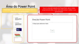 Área do Power Point
Explorador de Slides, é onde você encontra todos os
slides do de sua apresentação
Essa é a área de trabalho do PowerPoint, são os slides
propriamente dito, onde você pode ativar e editar a sua
apresentação.
 