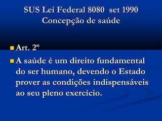 SUS Lei Federal 8080 set 1990
Concepção de saúde
 Art. 2º
 A saúde é um direito fundamental
do ser humano, devendo o Estado
prover as condições indispensáveis
ao seu pleno exercício.
 