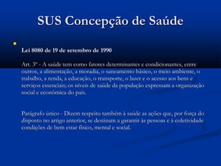 SUS Concepção de Saúde

Lei 8080 de 19 de setembro de 1990
Art. 3º - A saúde tem como fatores determinantes e condicionantes, entre
outros, a alimentação, a moradia, o saneamento básico, o meio ambiente, o
trabalho, a renda, a educação, o transporte, o lazer e o acesso aos bens e
serviços essenciais; os níveis de saúde da população expressam a organização
social e econômica do país.
Parágrafo único - Dizem respeito também à saúde as ações que, por força do
disposto no artigo anterior, se destinam a garantir às pessoas e à coletividade
condições de bem estar físico, mental e social.
 