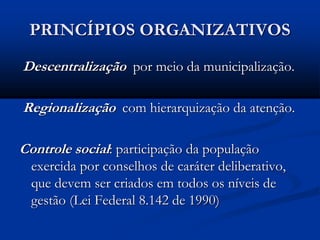 PRINCÍPIOS ORGANIZATIVOS
Descentralização por meio da municipalização.
Regionalização com hierarquização da atenção.
Controle social: participação da população
exercida por conselhos de caráter deliberativo,
que devem ser criados em todos os níveis de
gestão (Lei Federal 8.142 de 1990)
 