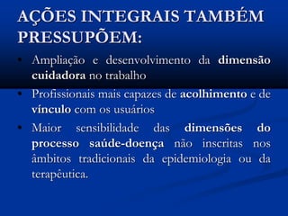 AÇÕES INTEGRAIS TAMBÉM
PRESSUPÕEM:
• Ampliação e desenvolvimento da dimensão
cuidadora no trabalho
• Profissionais mais capazes de acolhimento e de
vínculo com os usuários
• Maior sensibilidade das dimensões do
processo saúde-doença não inscritas nos
âmbitos tradicionais da epidemiologia ou da
terapêutica.
 